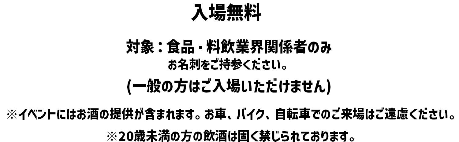 入場無料 対象: 食品 料飲業界関係者のみ (一般の方はご入場いただけません) ※イベントにはお酒の提供が含まれます。 お車、バイク、自転車でのご来場はご遠慮ください。※20歳未満の方の飲酒は固く禁じられております。