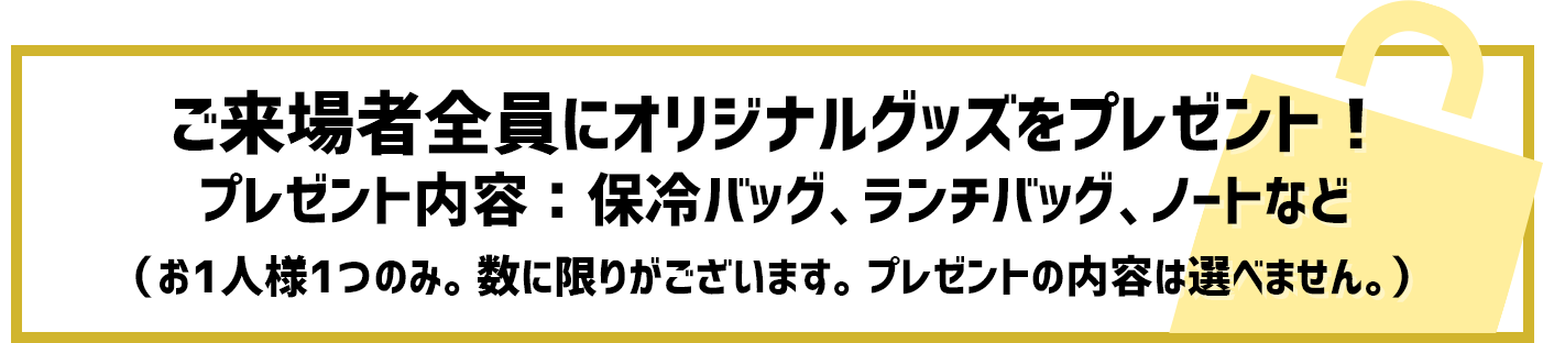 ご来場者全員にオリジナルグッズをプレゼント！プレゼント内容：保冷バッグ、ランチバッグ、ノートなど（お1人様1つのみ。数に限りがございます。プレゼントの内容は選べません。）