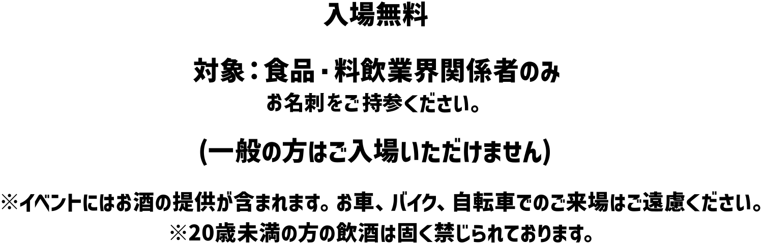 入場無料 対象: 食品 料飲業界関係者のみ (一般の方はご入場いただけません) ※イベントにはお酒の提供が含まれます。 お車、バイク、自転車でのご来場はご遠慮ください。※20歳未満の方の飲酒は固く禁じられております。