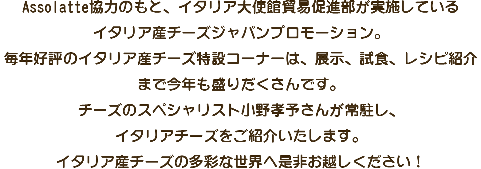 Assolatte協力のもと、イタリア大使館貿易促進部が　実施しているイタリア産チーズジャパンプロモーション。　毎年好評のイタリア産チーズ特設コーナーは、展示、試食、レシピ紹介まで今年も盛りだくさんです。チーズのスペシャリスト小野孝予さんが常駐し、イタリアチーズをご紹介いたします。イタリア産チーズの多彩な世界へ是非お越しください！