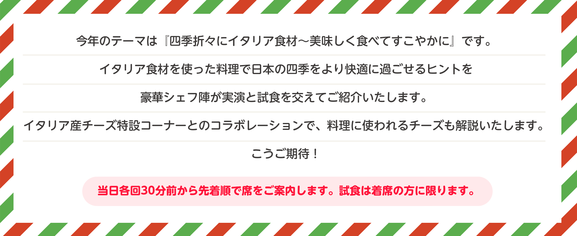 今年のテーマは『四季折々にイタリア食材～美味しく食べてすこやかに』です。イタリア食材を使った料理で日本の四季をより快適に過ごせるヒントを豪華シェフ陣が実演と試食を交えてご紹介いたします。イタリア産チーズ特設コーナーとのコラボレーションで、料理に使われるチーズも解説いたします。こうご期待！当日各回30分前から先着順で席をご案内します。試食は着席の方に限ります。