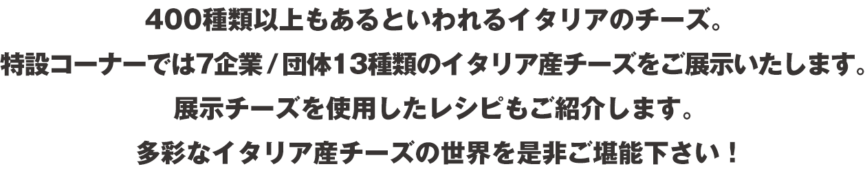 400種類以上もあるといわれるイタリアのチーズ。特設コーナーでは7企業／団体13種類のイタリア産チーズをご展示いたします。展示チーズを使用したレシピもご紹介します。多彩なイタリア産チーズの世界を是非ご堪能下さい！