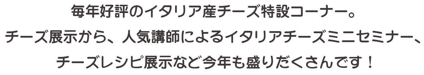 毎年好評のイタリア産チーズ特設コーナー。チーズ展示から、人気講師によるイタリアチーズミニセミナー、チーズレシピ展示など今年も盛りだくさんです！