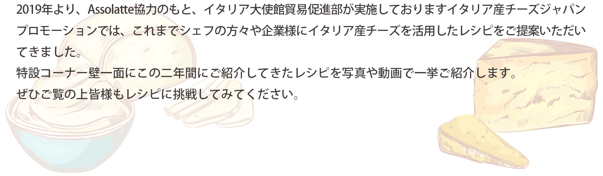 展示チーズを題材に人気講師によるミニセミナーを毎日14時より（最終日のみ13時より）開催します。イタリアチーズの特性や取り扱い方法やシェフ考案のオリジナルチーズレシピをわかりやすくご紹介します。名前は知っているけど使い方がわからない、イタリアチーズを使った料理方法が知りたい、などイタリアチーズに関する情報をお探しの方は必見です！是非ご参加ください。（事前予約不要、先着順、無料）