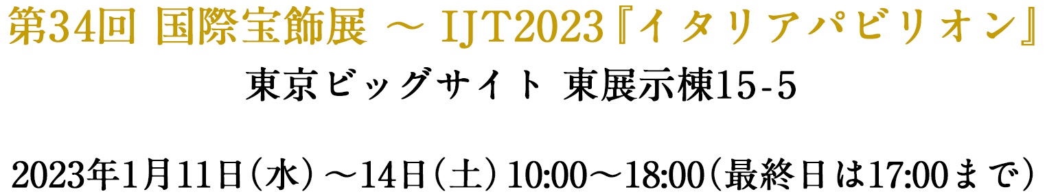 第35回国際宝飾展~IJT2023『イタリアパビリオン』会場：東京ビッグサイト東展示棟15-5 2022.1.11(水)～14(土)10:00～18:00 最終日は17時まで