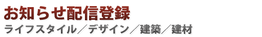 お知らせ配信登録:ライフスタイル・デザイン・建築・建材