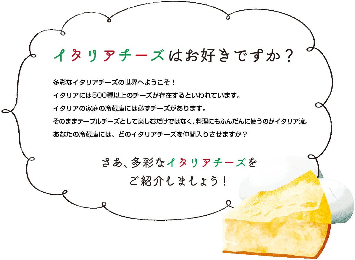 イタリアチーズはお好きですか？多彩なイタリアチーズの世界へようこそ！イタリアには500種以上のチーズが存在するといわれています。イタリア家庭の冷蔵庫には必ずチーズがあります。そのままテーブルチーズとして、楽しむだけではなく、料理にもふんだんに使うのがイタリア流。あなたの冷蔵庫には、どのイタリアチーズを仲間入りさせますか？さあ、多彩なイタリアチーズをご紹介しましょう！