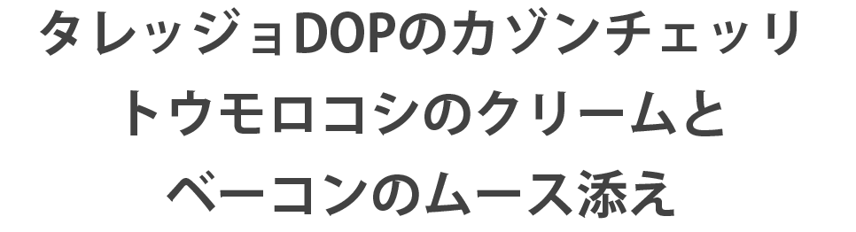 タレッジョDOPのカゾンチェッリ　トウモロコシのクリームとベーコンのムース添え